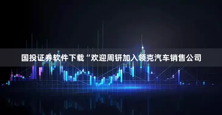 国投证券软件下载“欢迎周钘加入领克汽车销售公司