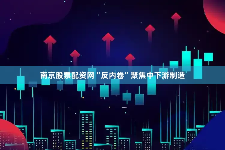 南京股票配资网“反内卷”聚焦中下游制造