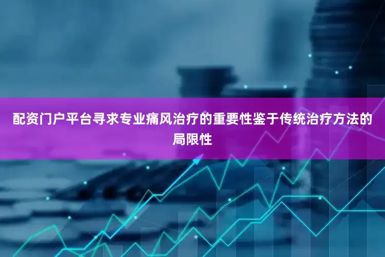 配资门户平台寻求专业痛风治疗的重要性鉴于传统治疗方法的局限性