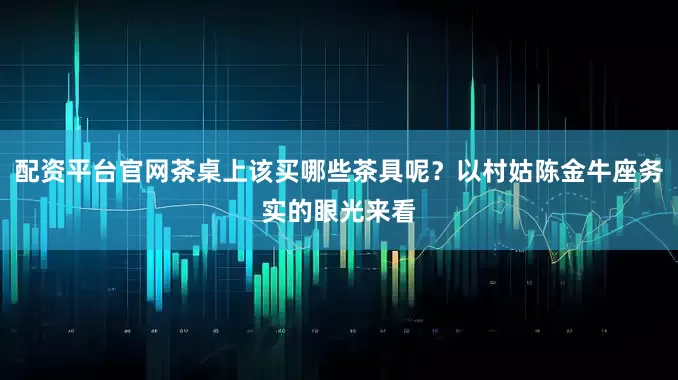 配资平台官网茶桌上该买哪些茶具呢？以村姑陈金牛座务实的眼光来看