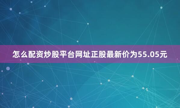 怎么配资炒股平台网址正股最新价为55.05元