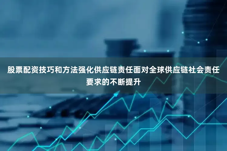 股票配资技巧和方法强化供应链责任面对全球供应链社会责任要求的不断提升