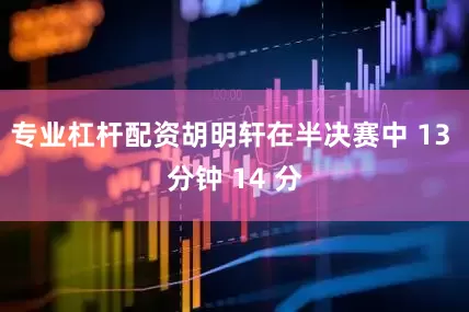 专业杠杆配资胡明轩在半决赛中 13 分钟 14 分