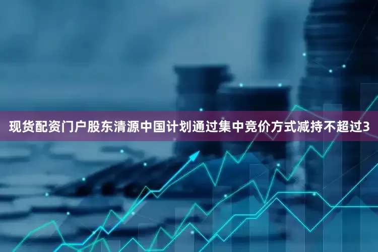 现货配资门户股东清源中国计划通过集中竞价方式减持不超过3