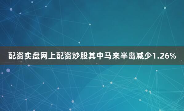 配资实盘网上配资炒股其中马来半岛减少1.26%