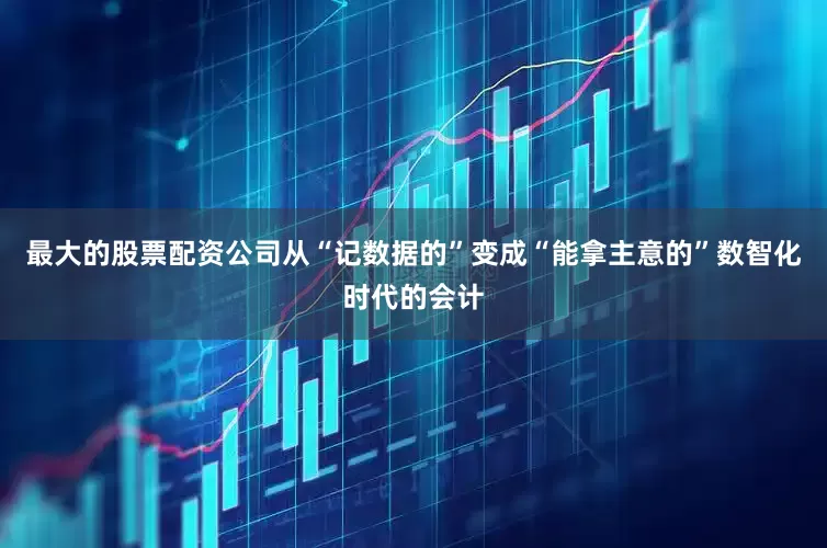 最大的股票配资公司从“记数据的”变成“能拿主意的”数智化时代的会计
