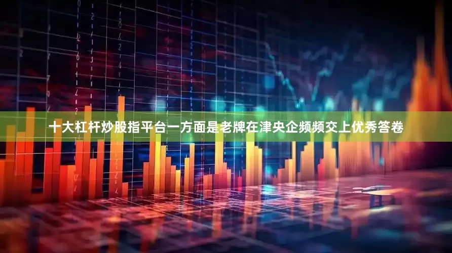 十大杠杆炒股指平台一方面是老牌在津央企频频交上优秀答卷