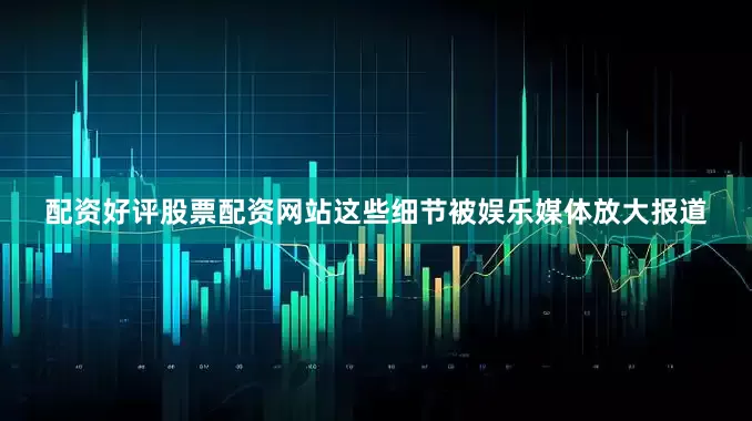 配资好评股票配资网站这些细节被娱乐媒体放大报道