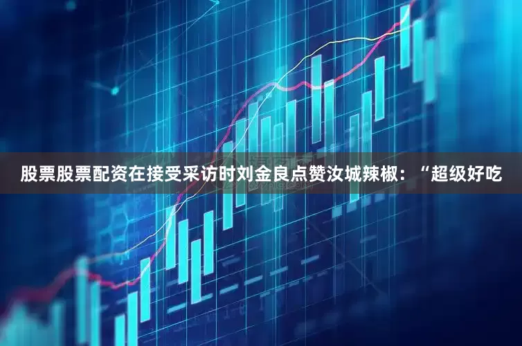 股票股票配资在接受采访时刘金良点赞汝城辣椒：“超级好吃