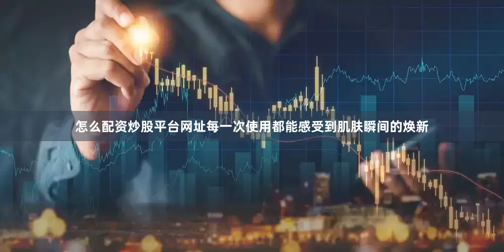 怎么配资炒股平台网址每一次使用都能感受到肌肤瞬间的焕新