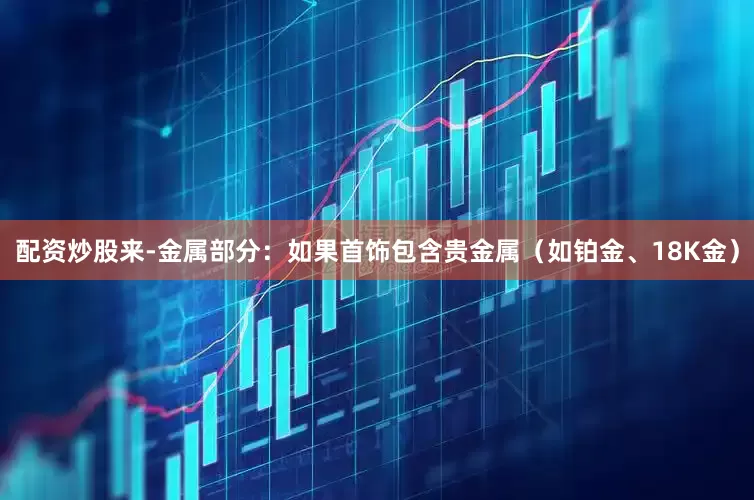 配资炒股来-金属部分：如果首饰包含贵金属（如铂金、18K金）