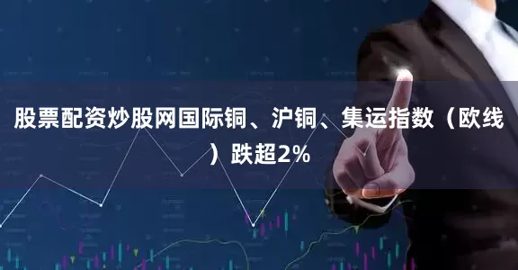 股票配资炒股网国际铜、沪铜、集运指数（欧线）跌超2%