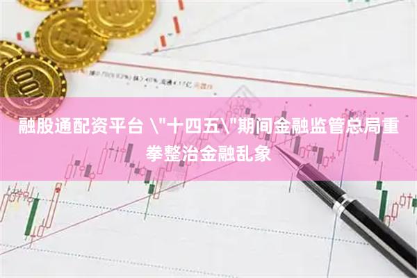 融股通配资平台 ＂十四五＂期间金融监管总局重拳整治金融乱象