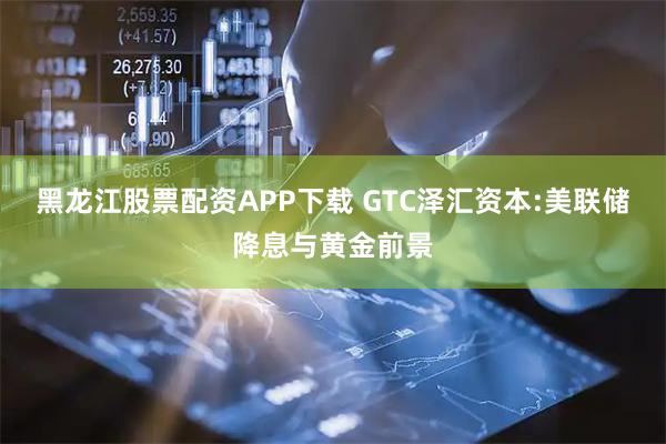 黑龙江股票配资APP下载 GTC泽汇资本:美联储降息与黄金前景