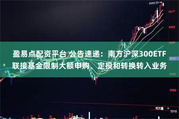 盈易点配资平台 公告速递：南方沪深300ETF联接基金限制大额申购、定投和转换转入业务
