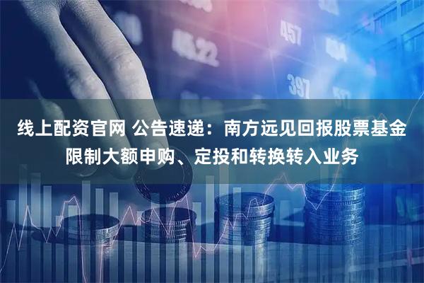 线上配资官网 公告速递：南方远见回报股票基金限制大额申购、定投和转换转入业务