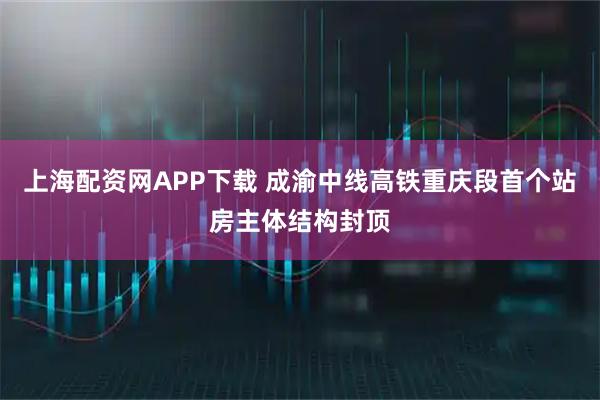上海配资网APP下载 成渝中线高铁重庆段首个站房主体结构封顶