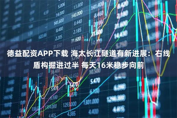 德益配资APP下载 海太长江隧道有新进展：右线盾构掘进过半 每天16米稳步向前