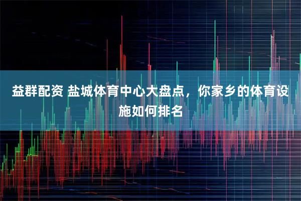 益群配资 盐城体育中心大盘点，你家乡的体育设施如何排名