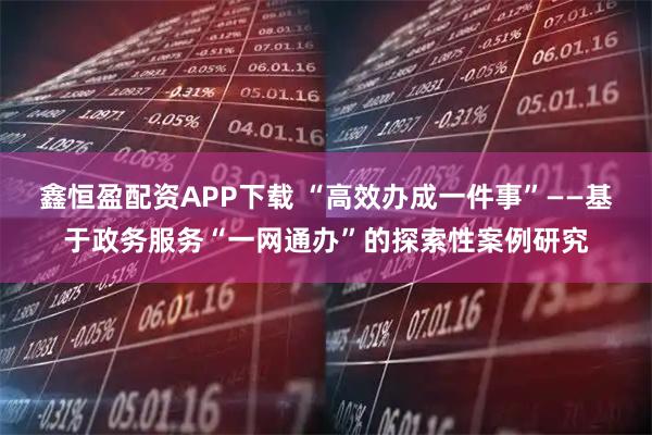 鑫恒盈配资APP下载 “高效办成一件事”——基于政务服务“一网通办”的探索性案例研究