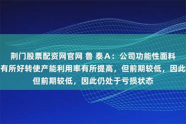 荆门股票配资网官网 鲁 泰Ａ：公司功能性面料项目目前因订单有所好转使产能利用率有所提高，但前期较低，因此仍处于亏损状态