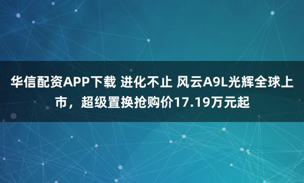 华信配资APP下载 进化不止 风云A9L光辉全球上市，超级置换抢购价17.19万元起