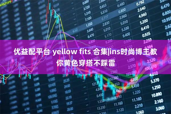 优益配平台 yellow fits 合集|ins时尚博主教你黄色穿搭不踩雷