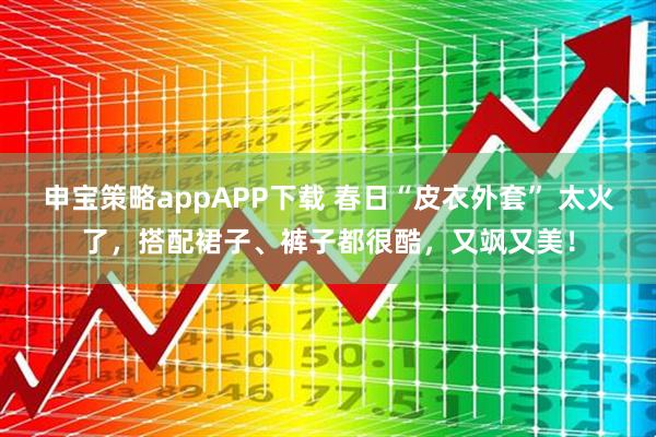 申宝策略appAPP下载 春日“皮衣外套” 太火了，搭配裙子、裤子都很酷，又飒又美！