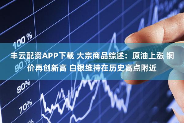 丰云配资APP下载 大宗商品综述：原油上涨 铜价再创新高 白银维持在历史高点附近