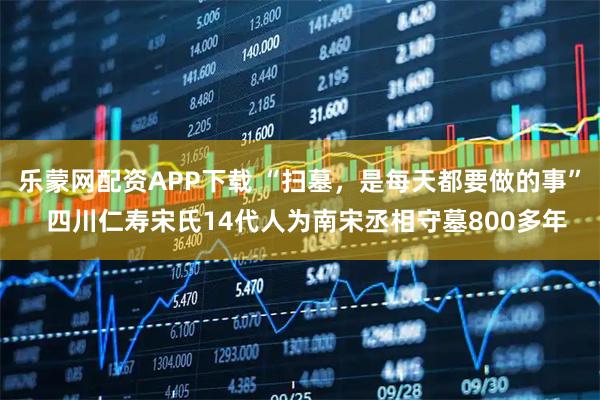 乐蒙网配资APP下载 “扫墓，是每天都要做的事”  四川仁寿宋氏14代人为南宋丞相守墓800多年