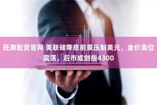 旺鼎配资官网 美联储降息前景压制美元，金价高位震荡，后市或剑指4300