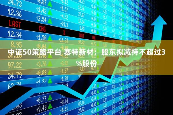 中证50策略平台 赛特新材：股东拟减持不超过3%股份
