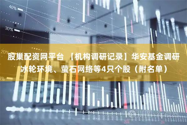 股巢配资网平台 【机构调研记录】华安基金调研冰轮环境、萤石网络等4只个股（附名单）