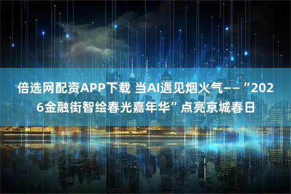 倍选网配资APP下载 当AI遇见烟火气——“2026金融街智绘春光嘉年华”点亮京城春日