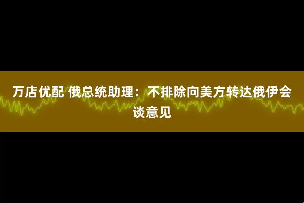 万店优配 俄总统助理：不排除向美方转达俄伊会谈意见