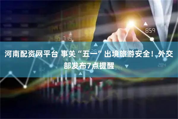 河南配资网平台 事关“五一”出境旅游安全！外交部发布7点提醒