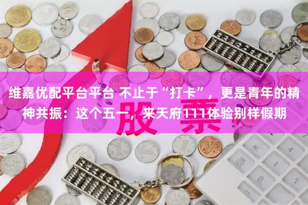 维嘉优配平台平台 不止于“打卡”，更是青年的精神共振：这个五一，来天府111体验别样假期