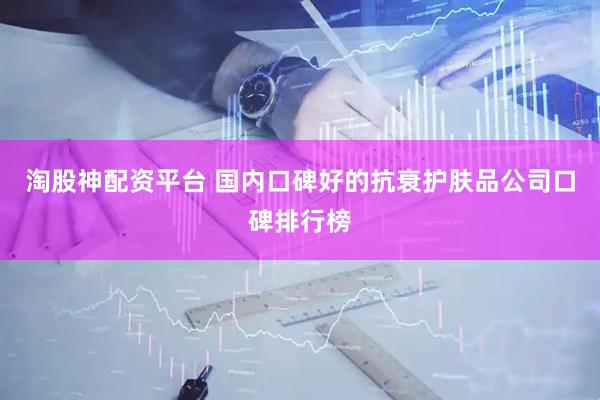 淘股神配资平台 国内口碑好的抗衰护肤品公司口碑排行榜