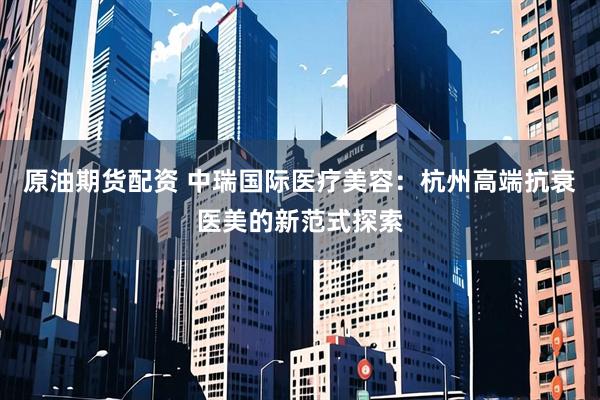 原油期货配资 中瑞国际医疗美容：杭州高端抗衰医美的新范式探索