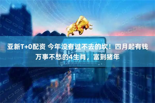 亚新T+0配资 今年没有过不去的坎！四月起有钱万事不愁的4生肖，富到猪年