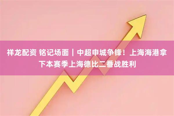 祥龙配资 铭记场面｜中超申城争锋！上海海港拿下本赛季上海德比二番战胜利