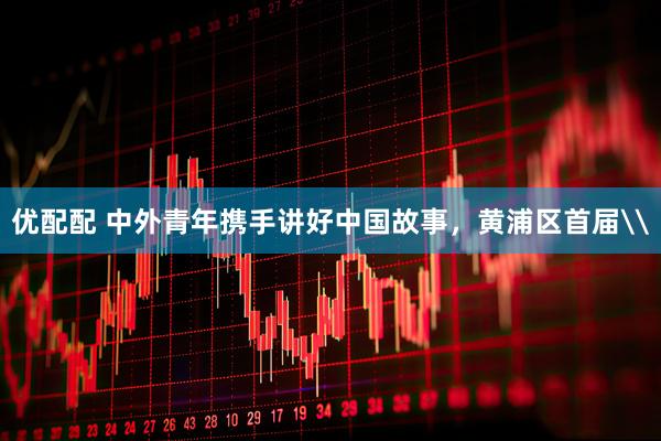 优配配 中外青年携手讲好中国故事，黄浦区首届\