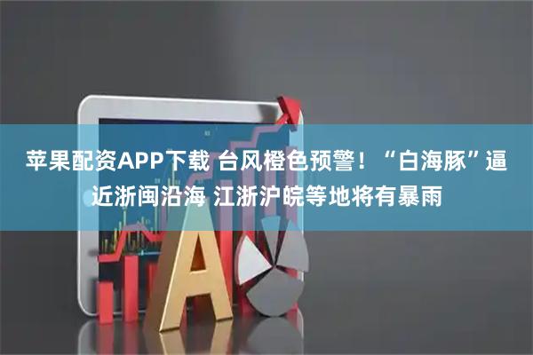 苹果配资APP下载 台风橙色预警！“白海豚”逼近浙闽沿海 江浙沪皖等地将有暴雨