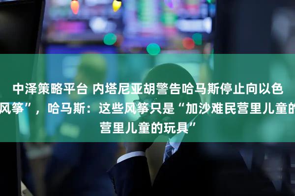 中泽策略平台 内塔尼亚胡警告哈马斯停止向以色列“放风筝”，哈马斯：这些风筝只是“加沙难民营里儿童的玩具”