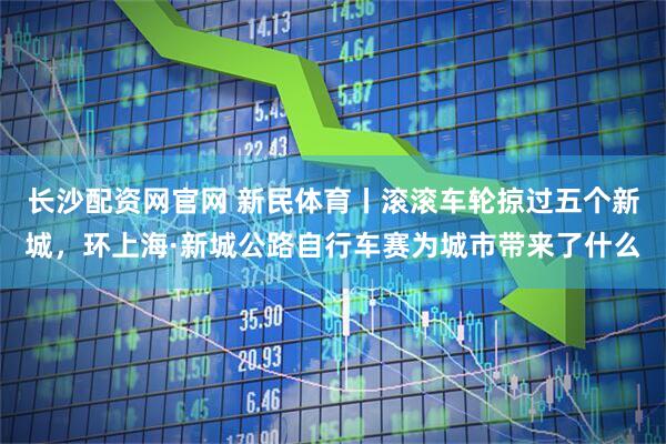 长沙配资网官网 新民体育丨滚滚车轮掠过五个新城，环上海·新城公路自行车赛为城市带来了什么