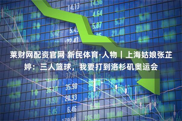 莱财网配资官网 新民体育·人物｜上海姑娘张芷婷：三人篮球，我要打到洛杉矶奥运会